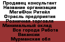 Продавец-консультант › Название организации ­ МегаФон Ритейл › Отрасль предприятия ­ Розничная торговля › Минимальный оклад ­ 25 000 - Все города Работа » Вакансии   . Мурманская обл.,Апатиты г.